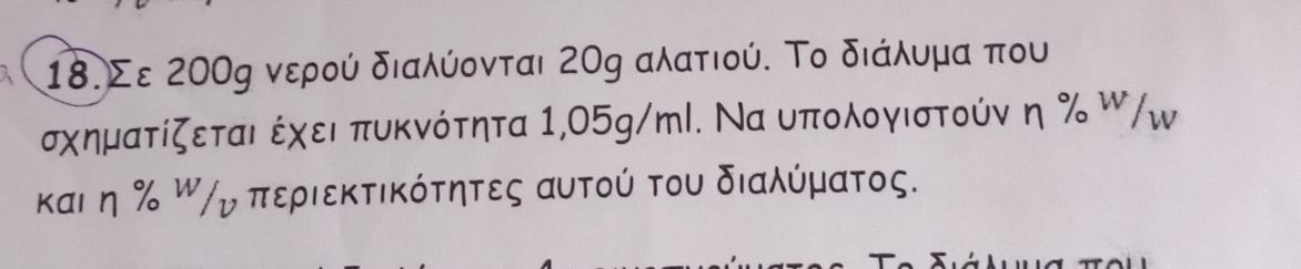 18.Σε 200ς νερού διαλύονται 20g αλατιού. Το διάλυμα που 
σχηματίζεται έχει πυκνότητα 1,05g/ml. Να υπολογιστούν η % W/Ⓦ 
καιδηη Ραρσπεριεκτικότητες αυτού του διαλύματος.