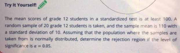 Try It Yourself! 
The mean scores of grade 12 students in a standardized test is at least 100. A 
random sample of 20 grade 12 students is taken, and the sample mean is 110 with 
a standard deviation of 10. Assuming that the population where the samples are 
taken from is normally distributed, determine the rejection region if the level of 
significance is alpha =0.05.