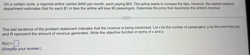 On a certain route, a regional airline carries 9450 per month, each paying $65. The airline wants to increase the fare. However, the market research 
department estimates that for each $1 in fare the airline will lose 90 passengers. Determine the price that maximizes the airline's revenue. 
The last sentence of the problem statement indicates that the revenue is being maximized. Let x be the number of passengers, p be the price they pay, 
and R represent the amount of revenue generated. Write the objective function in terms of x and p.
R(x)=□
(Simplify your answer.)