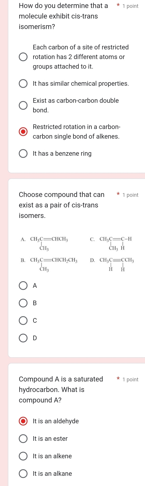 How do you determine that a 1 point
molecule exhibit cis-trans
isomerism?
Each carbon of a site of restricted
rotation has 2 different atoms or
groups attached to it.
It has similar chemical properties.
Exist as carbon-carbon double
bond.
Restricted rotation in a carbon-
carbon single bond of alkenes.
It has a benzene ring
Choose compound that can 1 point
exist as a pair of cis-trans
isomers.
A. CH_3C=CHCH_3
C. beginarrayr CH_3C=C-H CH_3Hendarray
D.
B. CH_3C=CHCH_2CH_3 CH_3 beginarrayr CH_3C=CCH_3 HHendarray
A
B
C
D
Compound A is a saturated 1 point
hydrocarbon. What is
compound A?
It is an aldehyde
It is an ester
It is an alkene
It is an alkane