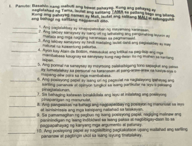 Panuto: Basahin nang mabuti ang bawat pahayag. Kung ang pahayag ay
naglalahad ng Tama, isulat ang salitang TAMA sa patlang bago ang bilang.
Kung ang pahayag naman ay Mali, isulat ang salitang MALI at salungguhit
ang bahagi ng salitang nagpamali dito.
_1. Ang pagialakbay ay kinapapalooban ng mayamang karanasan.
_2. Ang lakbay sanaysay ay isang uri ng lathalaing ang pangunshing layunin ay
maitala ang mga nagiging karanasan sa pagmamasid.
_3. Ang lakbay sanaysay ay hindi madaling isulat dahil ang paglalakbey sy may
naturall na kuwentong pakurba.
_4. Ayon kay Alain de Botton, masusukat ang kritikal na pag-iisip ang mga
mambabasa kaugnay sa sanaysay kung nag-iiwan ito ng imahen sa kanilang
isipan.
_5. Ang pormal na sanaysay ay mayroong palakaibigang tono sapagkat ang paksa
ay turnatalakay sa personai na karanasan at pang-araw-araw na kasiya-siya o
mapang-aliw para sa mga mambabasa.
_6. Ang posisyong papel ay isang uri ng pagsulat na naglalayong ipahayag ang
sariling pananaw at opinyon tungkol sa isang partikular na isyu o paksang
pinagtatalunan.
_7. Sa bahaging katawan ipinakikilala ang isyu at inilalatag ang posisyong
pinapanigan ng manunulat.
_8. Ang pangwakas na bahagi ang nagpapatibay ng posisyon ng manunulat sa isyu
at isinisintesis ang mga kaisipang nailahad sa talakayan.
_9. Sa pamamagitan ng pagbuo ng isang posisyong papel, nagiging malinaw ang
paninindigan ng isang indibidwal sa isang paksa at nagbibigay-daan ito sa
pagpapahayag ng kanyang mga argumento at patunay.
_
10. Ang posisyong papel ay nagsisilbing pagkakataon upang mailahad ang sariling
pananaw at pagtingin ukol sa isang isyung tinatalakay.