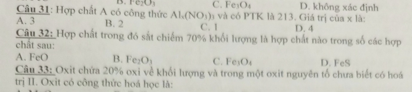 1. Fe_2O_3 C. Fe_3O_4 D. không xác định
Câu 31: Hợp chất A có công thức Al_x(NO_3) 3 và có PTK là 213. Giá trị của x là:
A. 3 B. 2 C. 1 D. 4
Câu 32: Hợp chất trong đó sắt chiếm 70% khối lượng là hợp chất nào trong số các hợp
chât sau:
A. FeO B. Fe_2O_3 C. Fe_3O_4
D. FeS
Câu 33: Oxit chứa 20% oxi về khối lượng và trong một oxit nguyên tố chưa biết có hoá
trị II. Oxìt có công thức hoá học là: