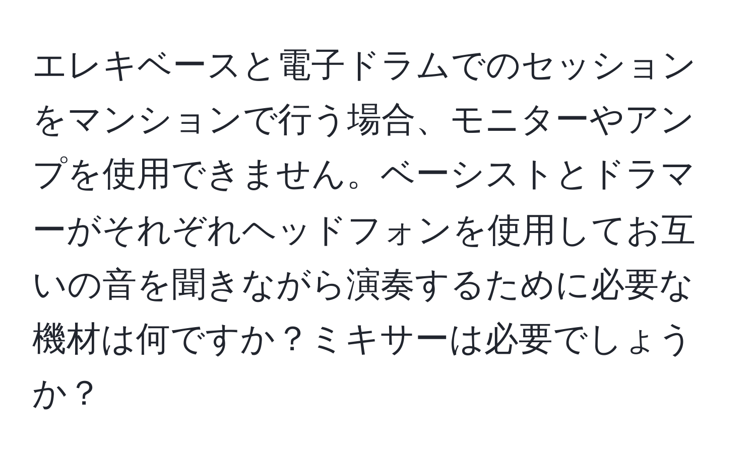 エレキベースと電子ドラムでのセッションをマンションで行う場合、モニターやアンプを使用できません。ベーシストとドラマーがそれぞれヘッドフォンを使用してお互いの音を聞きながら演奏するために必要な機材は何ですか？ミキサーは必要でしょうか？