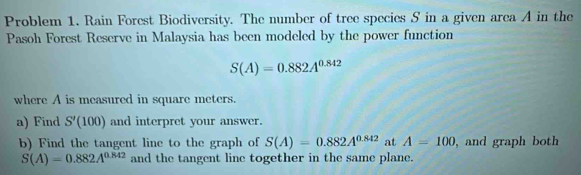 Problem 1. Rain Forest Biodiversity. The number of tree species S in a given area A in the 
Pasoh Forest Reserve in Malaysia has been modeled by the power function
S(A)=0.882A^(0.842)
where A is measured in square meters. 
a) Find S'(100) and interpret your answer. 
b) Find the tangent line to the graph of S(A)=0.882A^(0.842) at A=100 , and graph both
S(A)=0.882A^(0.842) and the tangent line together in the same plane.