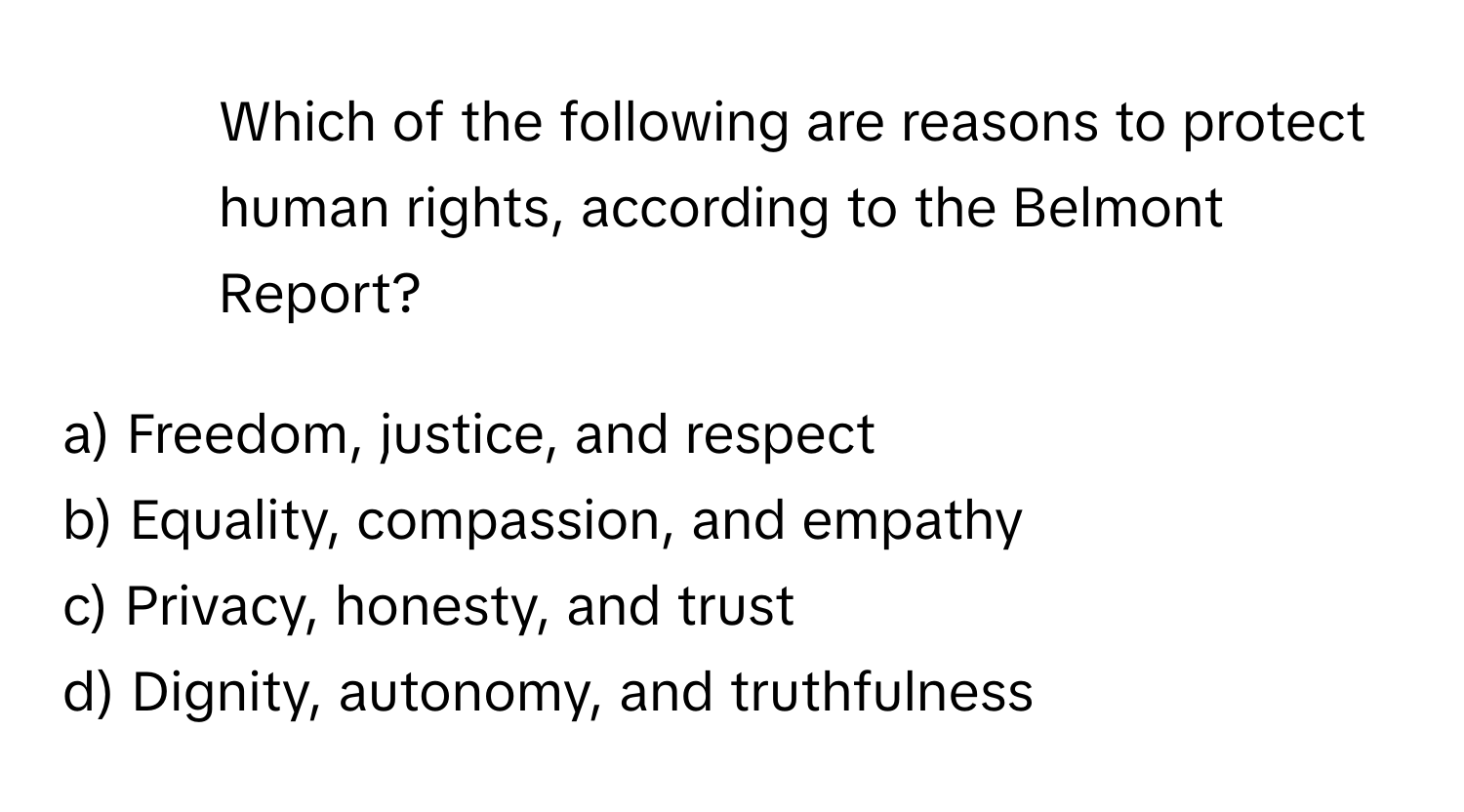 Which of the following are reasons to protect human rights, according to the Belmont Report?

a) Freedom, justice, and respect 
b) Equality, compassion, and empathy 
c) Privacy, honesty, and trust 
d) Dignity, autonomy, and truthfulness