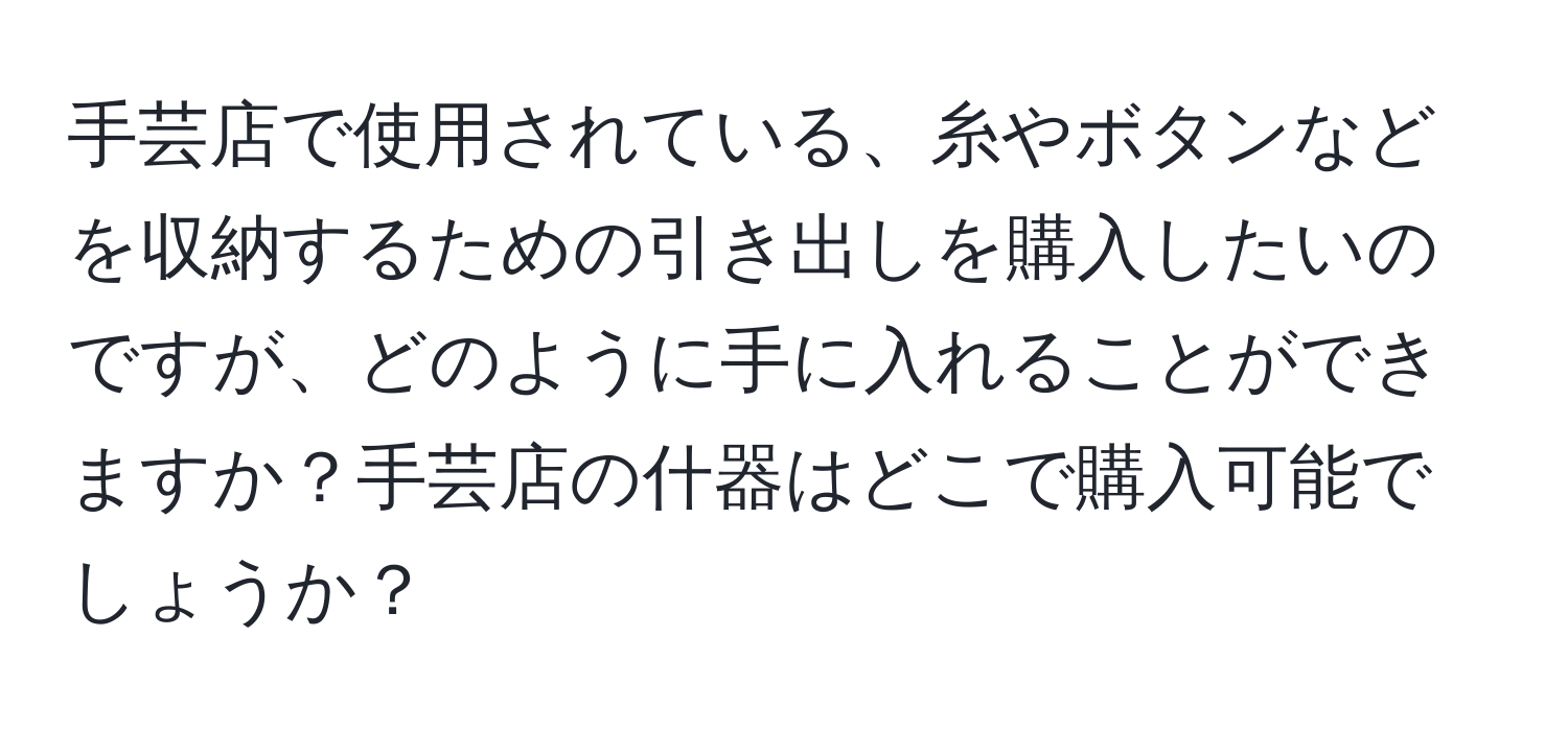 手芸店で使用されている、糸やボタンなどを収納するための引き出しを購入したいのですが、どのように手に入れることができますか？手芸店の什器はどこで購入可能でしょうか？