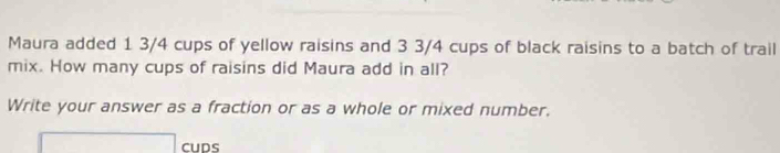 Maura added 1 3/4 cups of yellow raisins and 3 3/4 cups of black raisins to a batch of trail 
mix. How many cups of raisins did Maura add in all? 
Write your answer as a fraction or as a whole or mixed number.