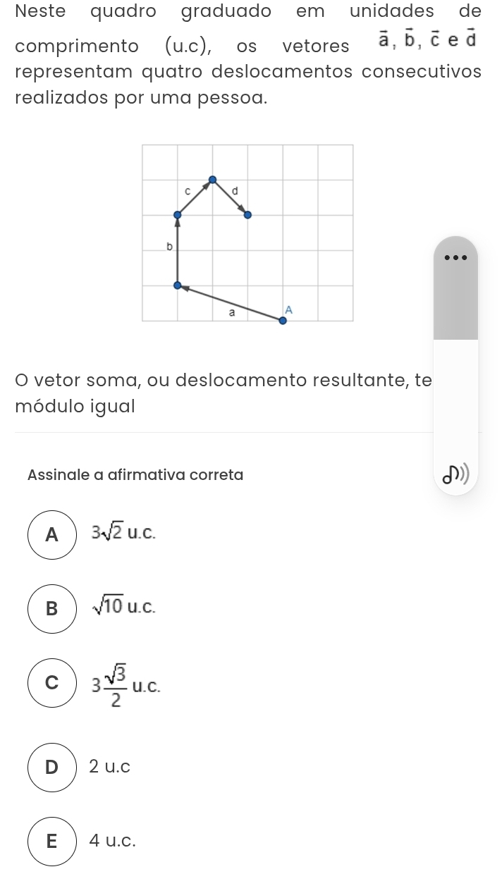 Neste quadro graduado em unidades de
comprimento u .C ), os vetores vector a, vector b, vector c e vector d
representam quatro deslocamentos consecutivos
realizados por uma pessoa.
C d
b
a A
O vetor soma, ou deslocamento resultante, te
módulo igual
Assinale a afirmativa correta
A 3sqrt(2)u.c.
B sqrt(10)u.c.
C 3 sqrt(3)/2 u.c.
D) 2 u.c
E  4 u.c.