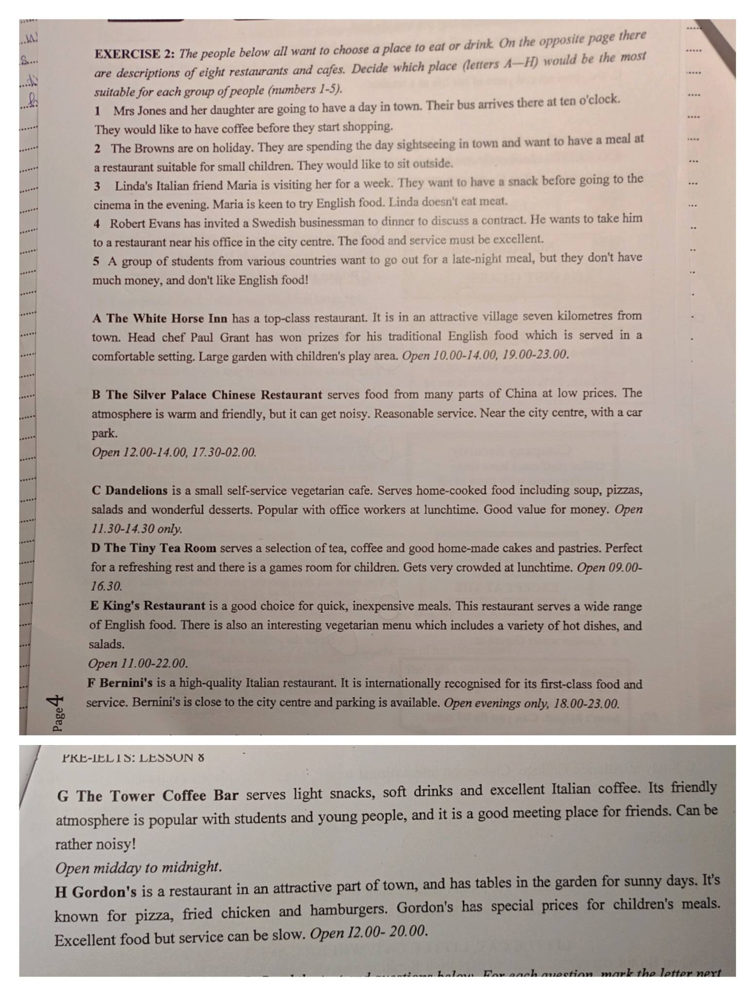 The people below all want to choose a place to eat or drink. On the opposite page there
are descriptions of eight restaurants and cafes. Decide which place (letters A—H) would be the most
suitable for each group of people (numbers 1-5).
1 Mrs Jones and her daughter are going to have a day in town. Their bus arrives there at ten o'clock.
They would like to have coffee before they start shopping.
2 The Browns are on holiday. They are spending the day sightseeing in town and want to have a meal at
a restaurant suitable for small children. They would like to sit outside.
3 Linda's Italian friend Maria is visiting her for a week. They want to have a snack before going to the
cinema in the evening. Maria is keen to try English food. Linda doesn't eat meat.
4 Robert Evans has invited a Swedish businessman to dinner to discuss a contract. He wants to take him
..
to a restaurant near his office in the city centre. The food and service must be excellent.
..
5 A group of students from various countries want to go out for a late-night meal, but they don't have
much money, and don't like English food!
A The White Horse Inn has a top-class restaurant. It is in an attractive village seven kilometres from
town. Head chef Paul Grant has won prizes for his traditional English food which is served in a
comfortable setting. Large garden with children's play area. Open 10.00-14.00, 19.00-23.00.
B The Silver Palace Chinese Restaurant serves food from many parts of China at low prices. The
atmosphere is warm and friendly, but it can get noisy. Reasonable service. Near the city centre, with a car
park.
Open 12.00-14.00, 17.30-02.00.
C Dandelions is a small self-service vegetarian cafe. Serves home-cooked food including soup, pizzas,
salads and wonderful desserts. Popular with office workers at lunchtime. Good value for money. Open
11.30-14.30 only.
D The Tiny Tea Room serves a selection of tea, coffee and good home-made cakes and pastries. Perfect
for a refreshing rest and there is a games room for children. Gets very crowded at lunchtime. Open 09.00-
16.30.
E King's Restaurant is a good choice for quick, inexpensive meals. This restaurant serves a wide range
of English food. There is also an interesting vegetarian menu which includes a variety of hot dishes, and
salads.
Open 11.00-22.00.
F Bernini's is a high-quality Italian restaurant. It is internationally recognised for its first-class food and
service. Bernini's is close to the city centre and parking is available. Open evenings only, 18.00-23.00.
PKE-IELTS: LESSUN 8
G The Tower Coffee Bar serves light snacks, soft drinks and excellent Italian coffee. Its friendly
atmosphere is popular with students and young people, and it is a good meeting place for friends. Can be
rather noisy!
Open midday to midnight.
H Gordon's is a restaurant in an attractive part of town, and has tables in the garden for sunny days. It's
known for pizza, fried chicken and hamburgers. Gordon's has special prices for children's meals.
Excellent food but service can be slow. Open I2.00- 20.00.
b  th e  l etter ner t