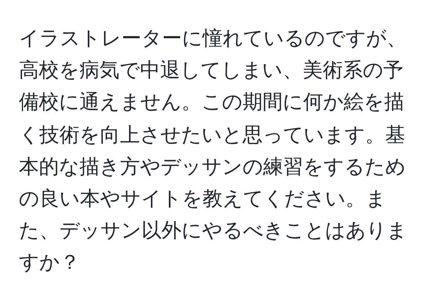 イラストレーターに憧れているのですが、高校を病気で中退してしまい、美術系の予備校に通えません。この期間に何か絵を描く技術を向上させたいと思っています。基本的な描き方やデッサンの練習をするための良い本やサイトを教えてください。また、デッサン以外にやるべきことはありますか？