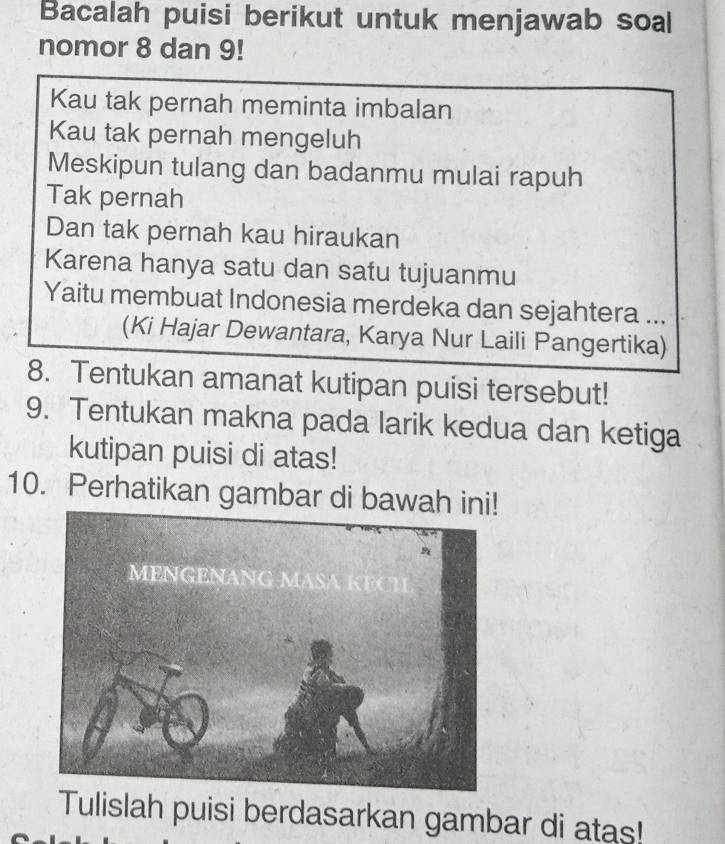 Bacalah puisi berikut untuk menjawab soal 
nomor 8 dan 9! 
Kau tak pernah meminta imbalan 
Kau tak pernah mengeluh 
Meskipun tulang dan badanmu mulai rapuh 
Tak pernah 
Dan tak pernah kau hiraukan 
Karena hanya satu dan satu tujuanmu 
Yaitu membuat Indonesia merdeka dan sejahtera ... 
(Ki Hajar Dewantara, Karya Nur Laili Pangertika) 
8. Tentukan amanat kutipan puisi tersebut! 
9. Tentukan makna pada larik kedua dan ketiga 
kutipan puisi di atas! 
10. Perhatikan gambar di bawah 
Tulislah puisi berdasarkan gambar di atas!