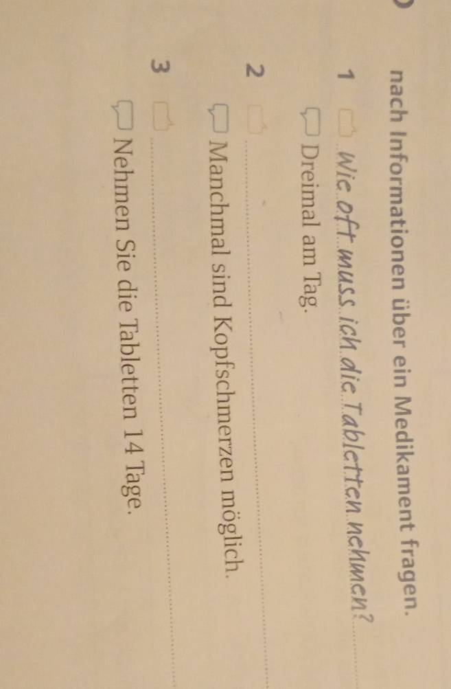 nach Informationen über ein Medikament fragen. 
1 Wie oft muss ich die Tabletten nehmen? 
Dreimal am Tag.
2
Manchmal sind Kopfschmerzen möglich. 
3 
Nehmen Sie die Tabletten 14 Tage.