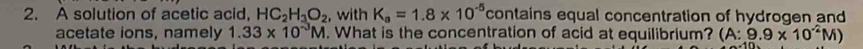 A solution of acetic acid, HC_2H_3O_2 , with K_a=1.8* 10^(-5) contains equal concentration of hydrogen and 
acetate ions, namely 1.33* 10^(-3)M. What is the concentration of acid at equilibrium? (A:9.9* 10^(-2)M)