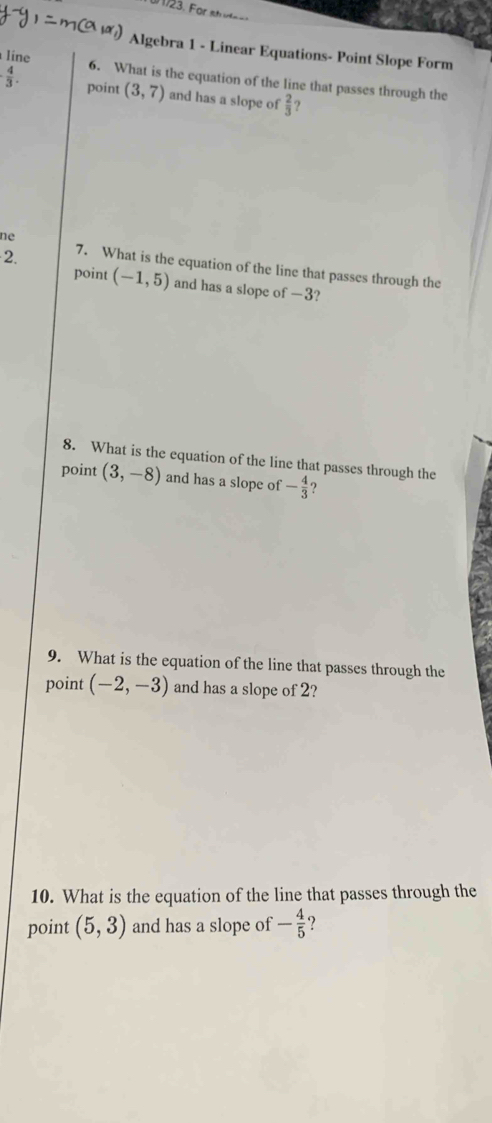 Algebra 1 - Linear Equations- Point Slope Form 
line 6. What is the equation of the line that passes through the
 4/3 . point (3,7) and has a slope of  2/3  ? 
ne 
2. 7. What is the equation of the line that passes through the 
point (-1,5) and has a slope of —3? 
8. What is the equation of the line that passes through the 
point (3,-8) and has a slope of - 4/3  ? 
9. What is the equation of the line that passes through the 
point (-2,-3) and has a slope of 2? 
10. What is the equation of the line that passes through the 
point (5,3) and has a slope of - 4/5  ?