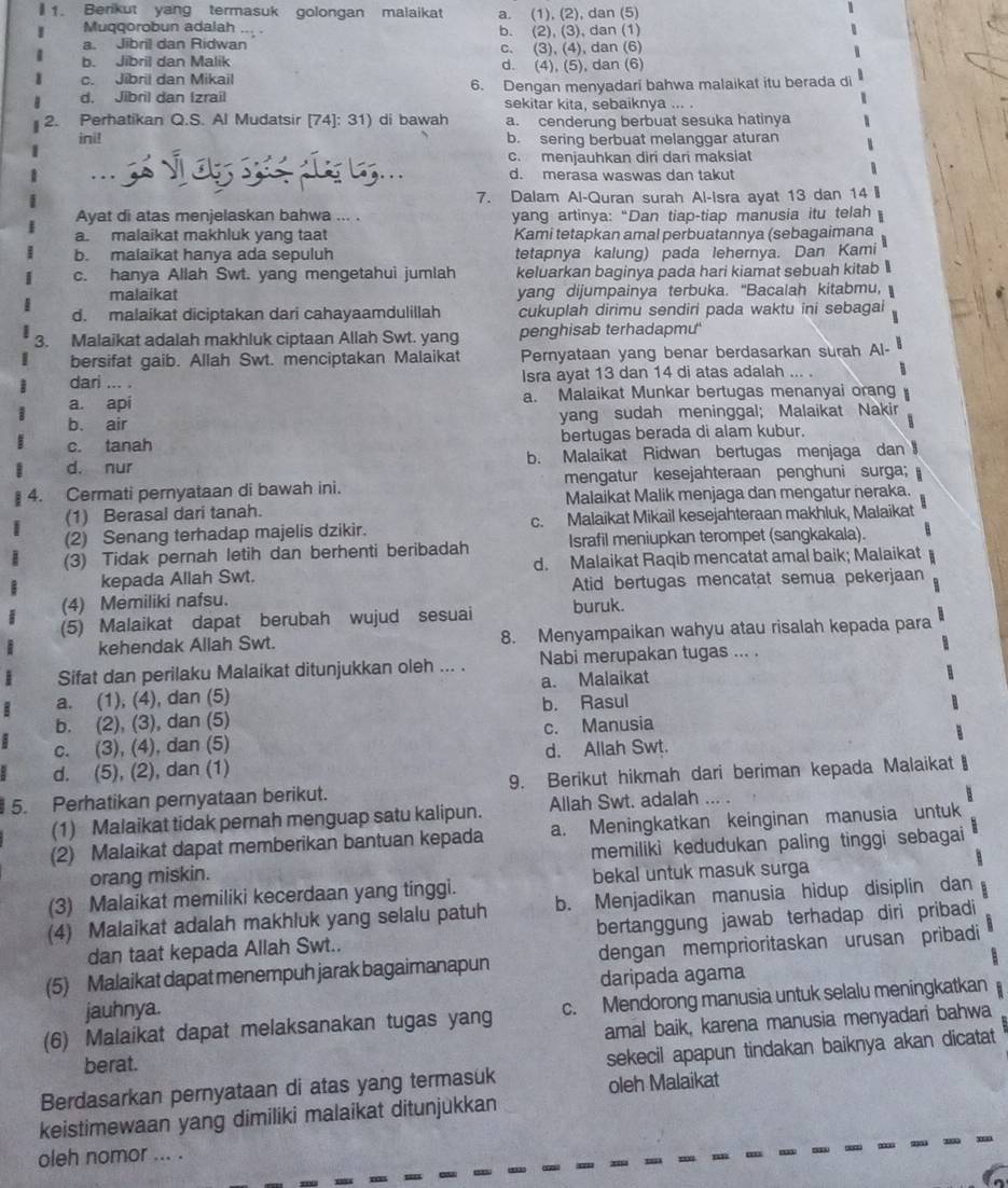 Berikut yang termasuk golongan malaikat a. (1), (2), dan (5)
Muqqorobun adalah
a. Jibril dan Ridwan b. (2), (3), dan (1)
b. Jibril dan Malik c. (3), (4), dan (6)
c. Jibril dan Mikail d. (4), (5), dan (6)
d. Jibril dan (zrail 6. Dengan menyadari bahwa malaikat itu berada di
sekitar kita, sebaiknya ... .
2. Perhatikan Q.S. Al Mudatsir [74]: 31) di bawah a. cenderung berbuat sesuka hatinya
ini! b. sering berbuat melanggar aturan
.  3  v  ay 3  .. c. menjauhkan diri dari maksiat
d. merasa waswas dan takut
7. Dalam Al-Quran surah Al-Isra ayat 13 dan 14 I
Ayat di atas menjelaskan bahwa ... . yang artinya: “Dan tiap-tiap manusia itu telah
a. malaikat makhluk yang taat Kami tetapkan amal perbuatannya (sebagaimana
b. malaikat hanya ada sepuluh tetapnya kalung) pada lehernya. Dan Kami
c. hanya Allah Swt. yang mengetahui jumlah keluarkan baginya pada hari kiamat sebuah kitab l
malaikat yang dijumpainya terbuka. "Bacalah kitabmu,
d. malaikat diciptakan dari cahayaamdulillah cukuplah dirimu sendiri pada waktu ini sebagai
3. Malaikat adalah makhluk ciptaan Allah Swt. yang penghisab terhadapmu'
bersifat gaib. Allah Swt. menciptakan Malaikat Pernyataan yang benar berdasarkan surah Al-
dari ... . Isra ayat 13 dan 14 di atas adalah ... .
a. api a. Malaikat Munkar bertugas menanyai orang
b. air yang sudah meninggal; Malaikat Nakir
c. tanah bertugas berada di alam kubur.
d. nur b. Malaikat Ridwan bertugas menjaga dan 
4. Cermati pernyataan di bawah ini. mengatur kesejahteraan penghuni surga;
(1) Berasal dari tanah. Malaikat Malik menjaga dan mengatur neraka.
(2) Senang terhadap majelis dzikir. c. Malaikat Mikail kesejahteraan makhluk, Malaikat 5
(3) Tidak pernah letih dan berhenti beribadah Israfil meniupkan terompet (sangkakala).
kepada Allah Swt. d. Malaikat Raqib mencatat amal baik; Malaikat
(4) Memiliki nafsu. Atid bertugas mencatat semua pekerjaan
(5) Malaikat dapat berubah wujud sesuai buruk.
kehendak Allah Swt. 8. Menyampaikan wahyu atau risalah kepada para
Sifat dan perilaku Malaikat ditunjukkan oleh ... . Nabi merupakan tugas ... .
a. (1), (4), dan (5) a. Malaikat
b. (2), (3), dan (5) b. Rasul
c. (3), (4), dan (5) c. Manusia
d. Allah Swt.
d. (5), (2), dan (1)
5. Perhatikan pernyataan berikut. 9. Berikut hikmah dari beriman kepada Malaikat
(1) Malaikat tidak pernah menguap satu kalipun. Allah Swt. adalah ... .
(2) Malaikat dapat memberikan bantuan kepada a. Meningkatkan keinginan manusia untuk  : 
orang miskin. memiliki kedudukan paling tinggi sebagai
(3) Malaikat memiliki kecerdaan yang tinggi. bekal untuk masuk surga a
(4) Malaikat adalah makhluk yang selalu patuh b. Menjadikan manusia hidup disiplin dan
dan taat kepada Allah Swt.. bertanggung jawab terhadap diri pribadi 
(5) Malaikat dapat menempuh jarak bagaimanapun dengan memprioritaskan urusan pribadi
daripada agama
jauhnya.
(6) Malaikat dapat melaksanakan tugas yang c. Mendorong manusia untuk selalu meningkatkan
amal baik, karena manusia menyadari bahwa
berat.
Berdasarkan pernyataan di atas yang termasuk sekecil apapun tindakan baiknya akan dicatat
oleh Malaikat
keistimewaan yang dimiliki malaikat ditunjukkan
oleh nomor ... .