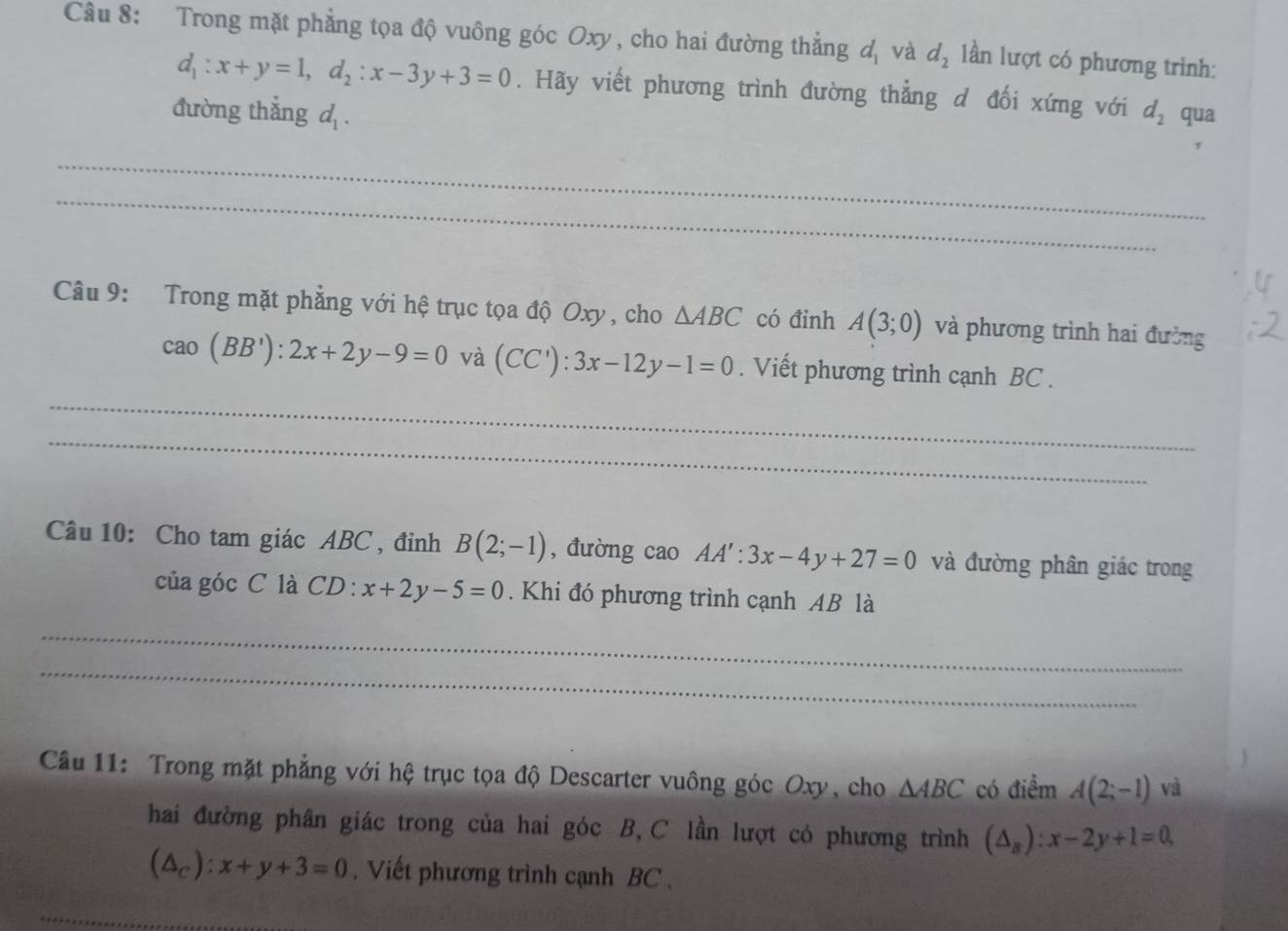 Trong mặt phẳng tọa độ vuông góc Oxy, cho hai đường thẳng d_1 và d_2 lần lượt có phương trình:
d_1:x+y=1, d_2:x-3y+3=0. Hãy viết phương trình đường thẳng d đối xứng với 
đường thắng d_1. d_2 qua 
_ 
_ 
Câu 9: Trong mặt phẳng với hệ trục tọa độ Oxy , cho △ ABC có đinh A(3;0) và phương trình hai đường
cao(BB'):2x+2y-9=0 và (CC'):3x-12y-1=0. Viết phương trình cạnh BC. 
_ 
_ 
Câu 10: Cho tam giác ABC , đỉnh B(2;-1) , đường cao AA':3x-4y+27=0 và đường phân giác trong 
của góc C là CD:x+2y-5=0. Khi đó phương trình cạnh AB là 
_ 
_ 
Cầu 11: Trong mặt phẳng với hệ trục tọa độ Descarter vuông góc Oxy, cho △ ABC có điểm A(2;-1) và 
hai đường phân giác trong của hai góc B, C lần lượt có phương trình (△ _B):x-2y+1=0
(△ _c):x+y+3=0. Viết phương trình cạnh BC . 
_