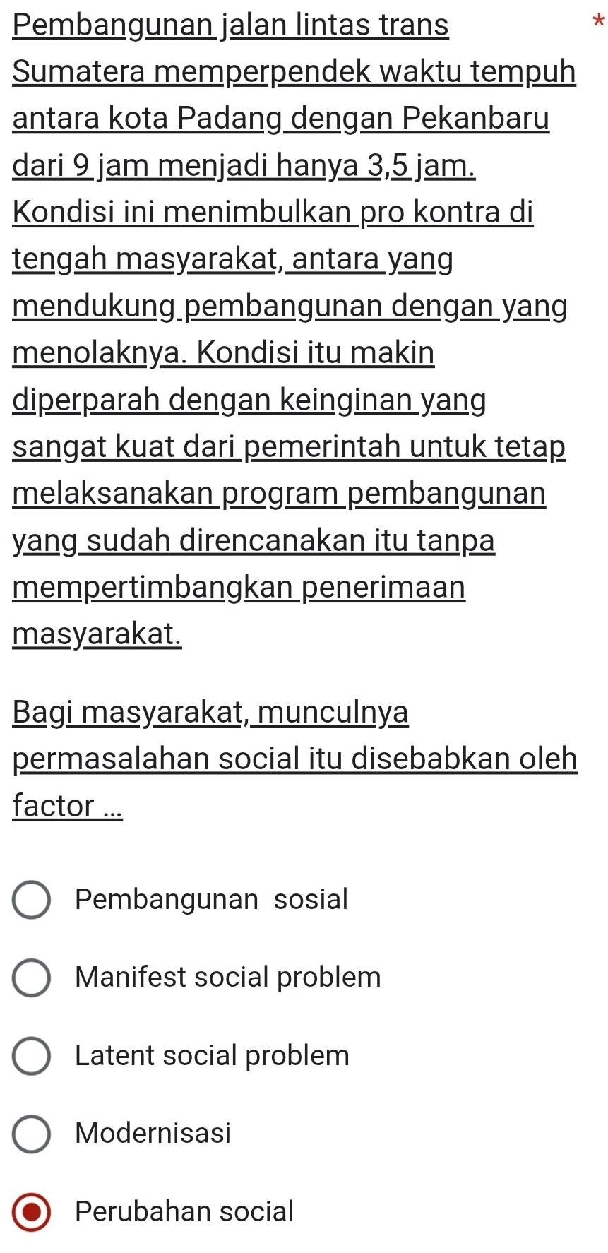 Pembangunan jalan lintas trans
*
Sumatera memperpendek waktu tempuh
antara kota Padang dengan Pekanbaru
dari 9 jam menjadi hanya 3,5 jam.
Kondisi ini menimbulkan pro kontra di
tengah masyarakat, antara yang
mendukung pembangunan dengan yang
menolaknya. Kondisi itu makin
diperparah dengan keinginan yang
sangat kuat dari pemerintah untuk tetap
melaksanakan program pembangunan
yang sudah direncanakan itu tanpa
mempertimbangkan penerimaan
masyarakat.
Bagi masyarakat, munculnya
permasalahan social itu disebabkan oleh
factor ...
Pembangunan sosial
Manifest social problem
Latent social problem
Modernisasi
Perubahan social