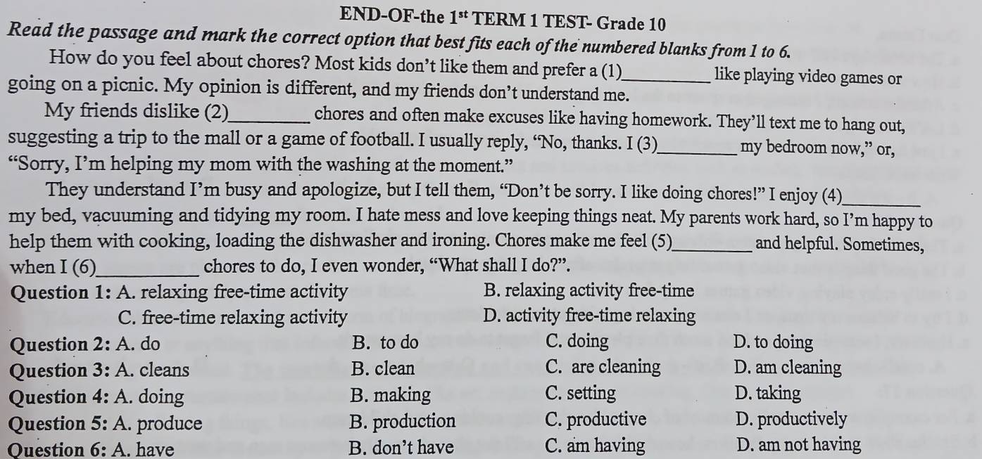 END-OF-the 1^(st) TERM 1 TEST- Grade 10
Read the passage and mark the correct option that best fits each of the numbered blanks from 1 to 6.
How do you feel about chores? Most kids don’t like them and prefer a (1) like playing video games or
going on a picnic. My opinion is different, and my friends don’t understand me._
My friends dislike (2)_ chores and often make excuses like having homework. They’ll text me to hang out,
suggesting a trip to the mall or a game of football. I usually reply, “No, thanks. I (3)_ my bedroom now,” or,
“Sorry, I’m helping my mom with the washing at the moment.”
They understand I’m busy and apologize, but I tell them, “Don’t be sorry. I like doing chores!” I enjoy (4)_
my bed, vacuuming and tidying my room. I hate mess and love keeping things neat. My parents work hard, so I’m happy to
help them with cooking, loading the dishwasher and ironing. Chores make me feel (5)_ and helpful. Sometimes,
when I (6)_ chores to do, I even wonder, “What shall I do?”.
Question 1: A. relaxing free-time activity B. relaxing activity free-time
C. free-time relaxing activity D. activity free-time relaxing
Question 2: A. do B. to do C. doing D. to doing
Question 3: A. cleans B. clean C. are cleaning D. am cleaning
Question 4:A . doing B. making C. setting D. taking
Question 5:A . produce B. production C. productive D. productively
Question 6:A . have B. don’t have C. am having D. am not having