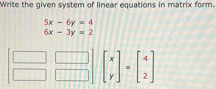 Write the given system of linear equations in matrix form.
5x-6y=4
6x-3y=2
beginbmatrix x yendbmatrix =beginbmatrix 4 2endbmatrix