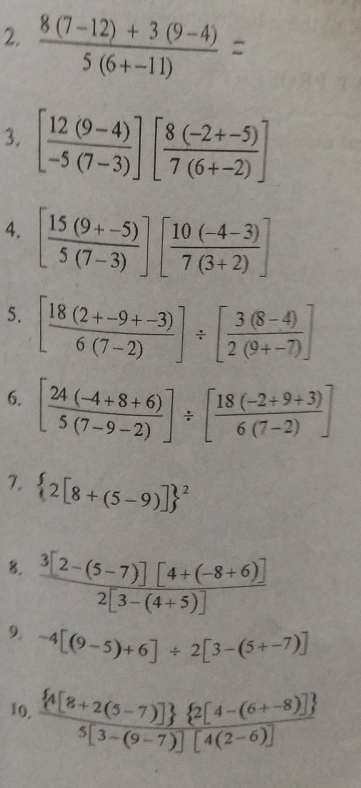  (8(7-12)+3(9-4))/5(6+-11) =
3. [ (12(9-4))/-5(7-3) ][ (8(-2+-5))/7(6+-2) ]
4. [ (15(9+-5))/5(7-3) ][ (10(-4-3))/7(3+2) ]
5. [ (18(2+-9+-3))/6(7-2) ]/ [ (3(8-4))/2(9+-7) ]
6. [ (24(-4+8+6))/5(7-9-2) ]/ [ (18(-2+9+3))/6(7-2) ]
7. (2[8+(5-9)])^2
8.  (3[2-(5-7)][4+(-8+6)])/2[3-(4+5)] 
9. -4[(9-5)+6]/ 2[3-(5+-7)]
10. frac  4[8+2(5-7)]  2[4-(6+-8)] 5[3-(9-7)][4(2-6)]