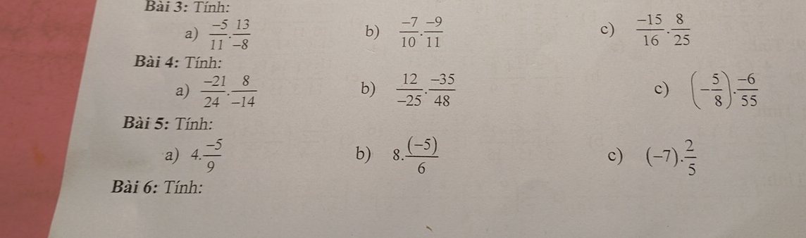 Tính: 
a)  (-5)/11 . 13/-8   (-7)/10 . (-9)/11  c)  (-15)/16 ·  8/25 
b) 
Bài 4: Tính: 
a)  (-21)/24 . 8/-14   12/-25 ·  (-35)/48  c) (- 5/8 ). (-6)/55 
b) 
Bài 5: Tính: 
a) 4. (-5)/9  8.  ((-5))/6  (-7). 2/5 
b) 
c) 
Bài 6: Tính: