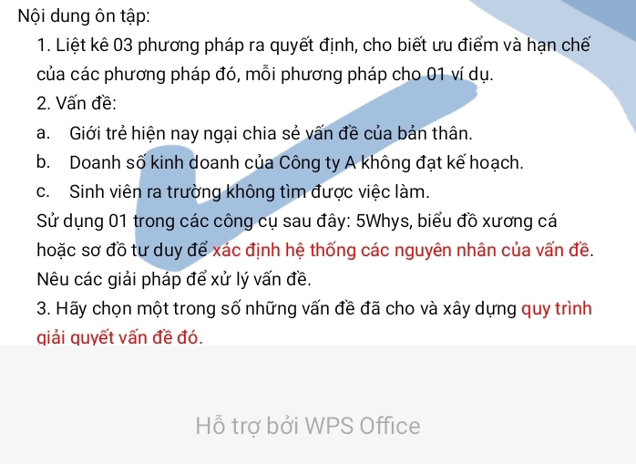 Nội dung ôn tập: 
1. Liệt kê 03 phương pháp ra quyết định, cho biết ưu điểm và hạn chế 
của các phương pháp đó, mỗi phương pháp cho 01 ví dụ. 
2. Vấn đề: 
a. Giới trẻ hiện nay ngại chia sẻ vấn đề của bản thân. 
b. Doanh số kinh doanh của Công ty A không đạt kế hoạch. 
c. Sinh viên ra trường không tìm được việc làm. 
Sử dụng 01 trong các công cụ sau đây: 5Whys, biểu đồ xương cá 
hoặc sơ đồ tư duy để xác định hệ thống các nguyên nhân của vấn đề. 
Nêu các giải pháp để xử lý vấn đề. 
3. Hãy chọn một trong số những vấn đề đã cho và xây dựng quy trình 
qiải quyết vấn đề đó. 
Hỗ trợ bởi WPS Office