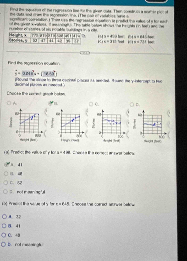 Find the equation of the regression line for the given data. Then construct a scatter plot of
the data and draw the regression line. (The pair of variables have a
significant correlation.) Then use the regression equation to predict the value of y for each
of the given x -values, if meaningful. The table below shows the heights (in feet) and the
number of stories of six notable buildings in a city.
(a) x=490 feet (b) x=645 feet
(c) x=315 feet a (d) x=731 leet
Find the regression equation.
widehat y=0.048^7x+(16.60^7)
(Round the slope to three decimal places as needed. Round the y-intercept to two
decimal places as needed.)
Choose the correct graph below.
A.
B.
C.
D.
60
60
S 1 `
0
o 800 a 8óo
Height (feet) Height (feet)
(a) Predict the value of y for x=499. Choose the correct answer below.
A. 41
B. 48
C. 52
D. not meaningful
(b) Predict the value of y for x=645. Choose the correct answer below.
A. 32
B. 41
C. 48
D. not meaningful