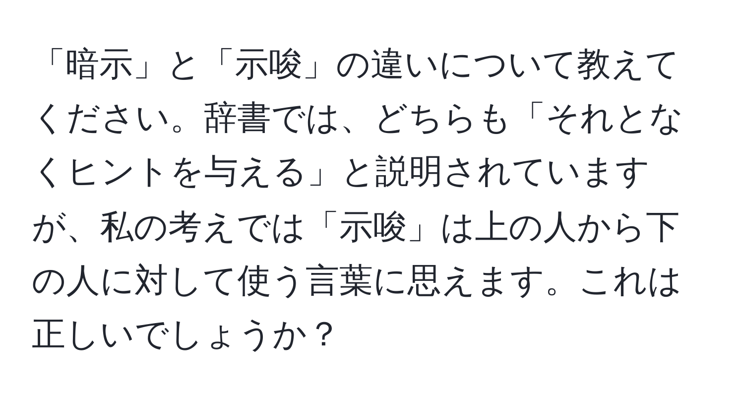 「暗示」と「示唆」の違いについて教えてください。辞書では、どちらも「それとなくヒントを与える」と説明されていますが、私の考えでは「示唆」は上の人から下の人に対して使う言葉に思えます。これは正しいでしょうか？