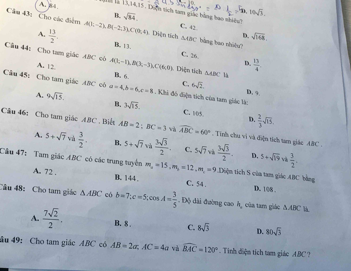 A. )84. B. sqrt(84).
D. 10sqrt(3).
u  là 13,14,15 . Diện tích tam giác bằng bao nhiêu?
C. 42.
Câu 43: Cho các điểm A(1;-2),B(-2;3),C(0;4).Diện tích △ ABC bằng bao nhiêu?
D. sqrt(168).
A.  13/2 . B. 13.
C. 26.
Câu 44: Cho tam giác ABC có A(1;-1),B(3;-3),C(6;0) Diện tích △ ABC là
D.  13/4 .
A. 12. B. 6. C. 6sqrt(2).
Câu 45: Cho tam giác ABC có a=4,b=6,c=8.  Khi đó diện tích của tam giác là:
A. 9sqrt(15).
D. 9.
B. 3sqrt(15). C. 105.  2/3 sqrt(15).
D.
Câu 46: Cho tam giác ABC . Biết AB=2;BC=3 và widehat ABC=60°. Tính chu vi và diện tích tam giác ABC .
A. 5+sqrt(7) và  3/2 . B. 5+sqrt(7) và  3sqrt(3)/2 . C. 5sqrt(7) và  3sqrt(3)/2 . 5+sqrt(19)  3/2 .
D. và
Câu 47: Tam giác ABC có các trung tuyến m_a=15,m_b=12,m_c=9 Diện tích S của tam giác ABC bằng
A. 72 . B. 144 . C. 54 . D. 108 .
Câu 48: Cho tam giác △ ABC có b=7;c=5;cos A= 3/5  Độ ài đường cao h_a của tam giác △ ABC là.
A.  7sqrt(2)/2 .
B. 8 . C. 8sqrt(3) D. 80sqrt(3)
âu 49: Cho tam giác ABC có AB=2a;AC=4a và widehat BAC=120°. Tính diện tích tam giác ABC?