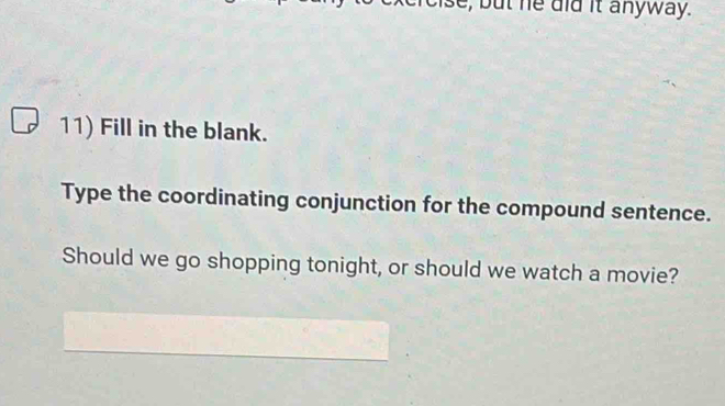 bu t he did it anyway. 
11) Fill in the blank. 
Type the coordinating conjunction for the compound sentence. 
Should we go shopping tonight, or should we watch a movie?