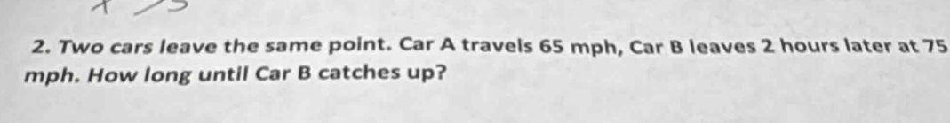 Two cars leave the same point. Car A travels 65 mph, Car B leaves 2 hours later at 75
mph. How long until Car B catches up?