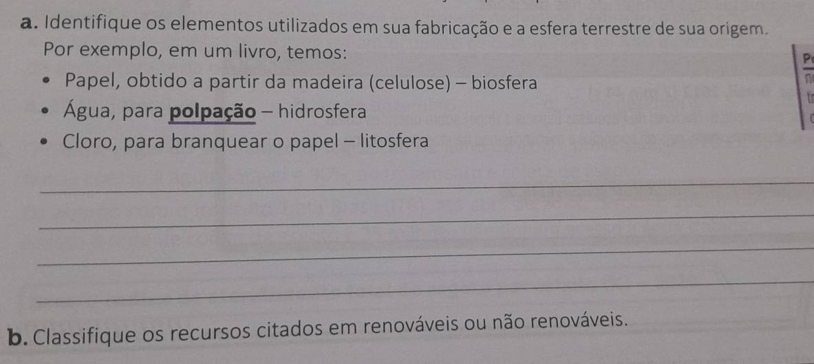 Identifique os elementos utilizados em sua fabricação e a esfera terrestre de sua origem. 
Por exemplo, em um livro, temos: 
P 
Papel, obtido a partir da madeira (celulose) - biosfera 
n 
is 
Água, para polpação - hidrosfera 
Cloro, para branquear o papel - litosfera 
_ 
_ 
_ 
_ 
b. Classifique os recursos citados em renováveis ou não renováveis.