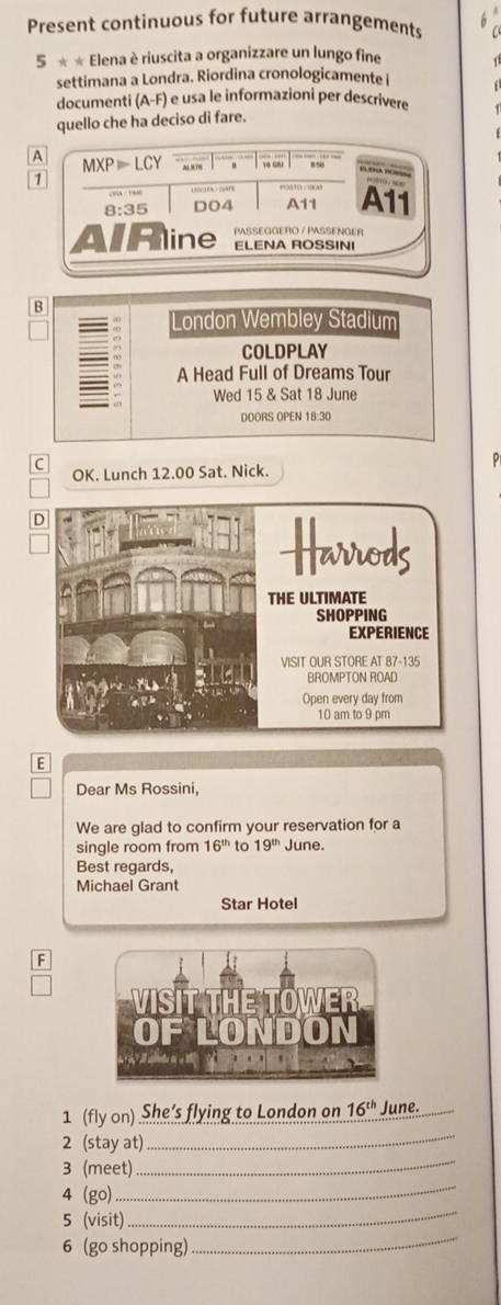 Present continuous for future arrangements 6
5** Elena è riuscita a organizzare un lungo fine
settimana a Londra. Riordina cronologicamente 
documenti (A-F) é usa le informazioni per descrivere
quello che ha deciso di fare.
B
London Wembley Stadium
COLDPLAY
A Head Full of Dreams Tour
Wed 15 & Sat 18 June
DOORS OPEN 18:30
C
OK. Lunch 12.00 Sat. Nick.
E
Dear Ms Rossini,
We are glad to confirm your reservation for a
single room from 16^(th) to 19^(th) June.
Best regards,
Michael Grant
Star Hotel
F
1 (fly on) She’s flying to London on 16^(th) June.
2 (stay at)_
_
3 (meet)_
4 (go)
_
5 (visit)
_
6 (go shopping)