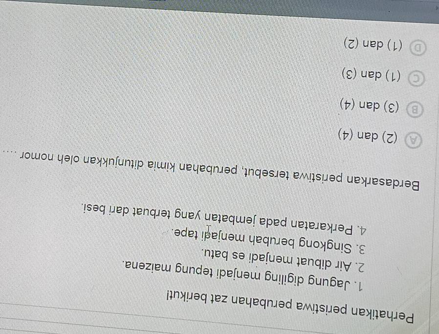 Perhatikan peristiwa perubahan zat berikut!
1. Jagung digiling menjadi tepung maizena.
2. Air dibuat menjadi es batu.
3. Singkong berubah menjadi tape.
4. Perkaratan pada jembatan yang terbuat dari besi.
Berdasarkan peristiwa tersebut, perubahan kimia ditunjukkan oleh nomor ....
(2) dan (4)
(3) dan (4)
C (1) dan (3)
(1) dan (2)