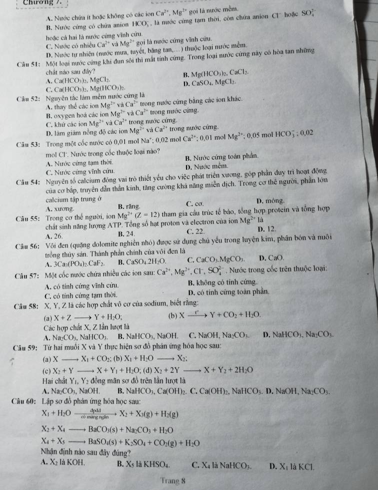 Chương /.
A. Nước chứa ít hoặc không có các ion Ca^(2+),Mg^(2+) gọi là nước mềm.
B. Nước cứng có chứa anion HCO_3^(- à nước cứng tạm thời, còn chứa anion Cl  hoặc SO_4^(2-)
hoặc cả hai là nước cứng vĩnh cửu.
C. Nước có nhiều Ca^2+) và Mg^(2+) *  gọi là nước cứng vĩnh cứu.
D. Nước tự nhiên (nước mưa, tuyết, băng tan,..) thuộc loại nước mềm.
Câu 51: Một loại nước cứng khi đun sôi thì mất tính cứng. Trong loại nước cứng này có hòa tan những
chất nào sau đây?
B. Mg(HCO_3)_2,CaCl_2.
A. Ca(HCO_3)_2,MgCl_2.
D. CaSO_4
C. . MgCl₂
Câu 52: Nguyên tắc làm mềm nước cứng là Ca(HCO_3)_2,Mg(HCO_3)_2.
A. thay thể các ion Mg^(2+) và Ca^(2+) trong nước cứng bằng các ion khác.
B. oxygen hoá các ion Mg^(2+) và Ca^(2+) trong nước cứng.
C. khử các ion Mg^(2+) và Ca^(2+) trong nước cứng
D. làm giảm nồng độ các ion Mg^(2+) và Ca^(2+) trong nước cứng.
Câu 53: Trong một cốc nước có 0.01 mol Na^+; 0.02 mol Ca^(2+); 0,01 mol Mg^(2+);0.05 mol HCO_3^(-:0,02
mol Cl. Nước trong cốc thuộc loại nào?
A. Nước cứng tạm thời B. Nước cứng toàn phần.
C. Nước cứng vĩnh cửu. D. Nước mềm.
Câu 54: Nguyên tố calcium đóng vai trò thiết yểu cho việc phát triển xương, gốp phần duy trì hoạt động
của cơ bắp, truyền dẫn thần kinh, tăng cường khả năng miễn dịch. Trong cơ thể người, phần lớn
calcium tập trung ở
A. xương. B. răng C. cơ. D. móng.
Câu 55: Trong cơ thể người, ion Mg^2+)(Z=12) tham gia cầu trúc tế bảo, tổng hợp protein và tổng hợp
chất sinh năng lượng ATP. Tổng số hạt proton và electron của ion Mg^(2+)la
A. 26. B. 24. C. 22. D. 12.
Câu 56: Vôi đen (quặng dolomite nghiền nhỏ) được sử dụng chú yếu trong luyện kim, phân bón và nuôi
trồng thủy sản. Thành phần chính của vôi đen là
A. 3Ca_3(PO_4)_2.CaF_2. B. CaSO_4.2H_2O. C. CaCO_3.MgCO_3. D. CaO.
Câu 57: Một cốc nước chứa nhiều các ion sau: Ca^(2+),Mg^(2+),Cl^-,SO_4^((2-) Nước trong cốc trên thuộc loại:
A. có tính cứng vĩnh cửu. B. không có tính cứng.
C. có tính cứng tạm thời. D. có tính cứng toàn phần,
Câu 58: X, Y, Z là các hợp chất vô cơ của sodium, biết rằng:
(a) X+Z- Y+H_2)O; (b) Xxrightarrow ICOY+CO_2+H_2O.
Các hợp chất X, Z lần lượt là
A. Na_2CO_3, sqrt(a)HCO_3 B NaHCO_3, , NaOH. C.NaOH, Na_2CO_3. D. NaHCO_3,Na_2CO_3.
Câu 59: Từ hai muối X và Y thực hiện sơ đồ phản ứng hóa học sau:
(a) X_ X_1+CO_2 (b) X_1+H_2O to X_2;
(c) X_2+Y _ X+Y_1+H_2O; (d) X_2+2Y _ X+Y_2+2H_2O
Hai chất Y_1,Y_2 đồng mãn sơ đồ trên lần lượt là
A. Na_2CO_3 NaOH. B. NaHCO_3,Ca(OH)_2. C. Ca(OH)_2,NaHCO_3.D.NaOH,Na_2CO_3.
Câu 60: Lập sơ đồ phản ứng hỏa học sau:
X_1+H_2Oxrightarrow dpMX_2+X_3(g)+H_2(g)
X_2+X_4to BaCO_3(s)+Na_2CO_3+H_2O
_ X_4+X_5to BaSO_4(s)+K_2SO_4+CO_2(g)+H_2O
Nận định nào sau đây đúng?
A. X_2 hKOH. B. X_5laKHSO_4. C. X_4 là NaHCO_3. D. X_1 là KCI.
Trang 8