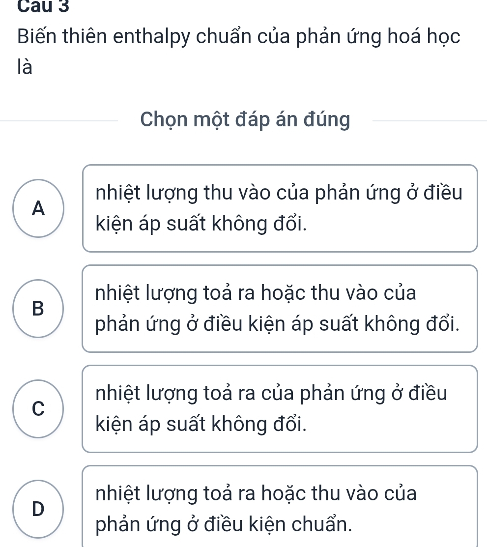 Cau 3
Biến thiên enthalpy chuẩn của phản ứng hoá học
là
Chọn một đáp án đúng
nhiệt lượng thu vào của phản ứng ở điều
A
kiện áp suất không đổi.
nhiệt lượng toả ra hoặc thu vào của
B
phản ứng ở điều kiện áp suất không đổi.
nhiệt lượng toả ra của phản ứng ở điều
C
kiện áp suất không đổi.
nhiệt lượng toả ra hoặc thu vào của
D
phản ứng ở điều kiện chuẩn.