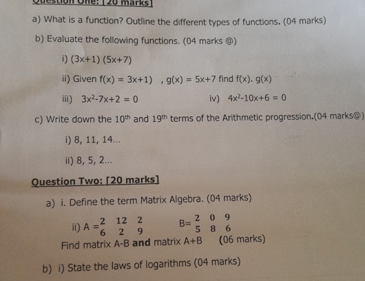 Question One: 120 marks 
a) What is a function? Outline the different types of functions. (04 marks) 
b) Evaluate the following functions. (04 marks @) 
i) (3x+1)(5x+7)
ii) Given f(x)=3x+1), g(x)=5x+7 find f(x). g(x)
iii) 3x^2-7x+2=0 iv) 4x^2-10x+6=0
c) Write down the 10^(th) and 19^(th) terms of the Arithmetic progression.(04 marks@) 
i) 8, 11, 14... 
ii) 8, 5, 2... 
Question Two: [20 marks] 
a) i. Define the term Matrix Algebra. (04 marks) 
i) A=beginarrayr 2122 629endarray B=beginarrayr 209 586endarray
Find matrix A-B and matrix A+B (06 marks) 
b) i) State the laws of logarithms (04 marks)