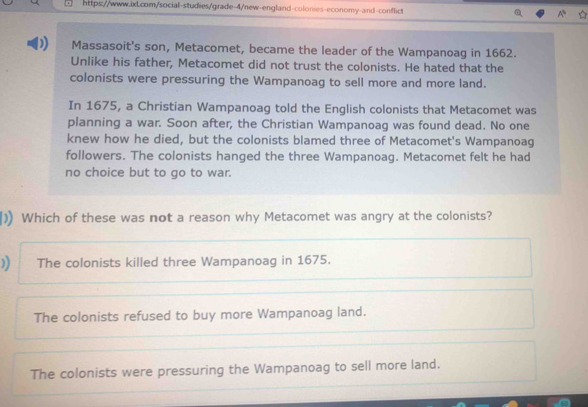 Massasoit's son, Metacomet, became the leader of the Wampanoag in 1662.
Unlike his father, Metacomet did not trust the colonists. He hated that the
colonists were pressuring the Wampanoag to sell more and more land.
In 1675, a Christian Wampanoag told the English colonists that Metacomet was
planning a war. Soon after, the Christian Wampanoag was found dead. No one
knew how he died, but the colonists blamed three of Metacomet's Wampanoag
followers. The colonists hanged the three Wampanoag. Metacomet felt he had
no choice but to go to war.
) Which of these was not a reason why Metacomet was angry at the colonists?
) The colonists killed three Wampanoag in 1675.
The colonists refused to buy more Wampanoag land.
The colonists were pressuring the Wampanoag to sell more land.