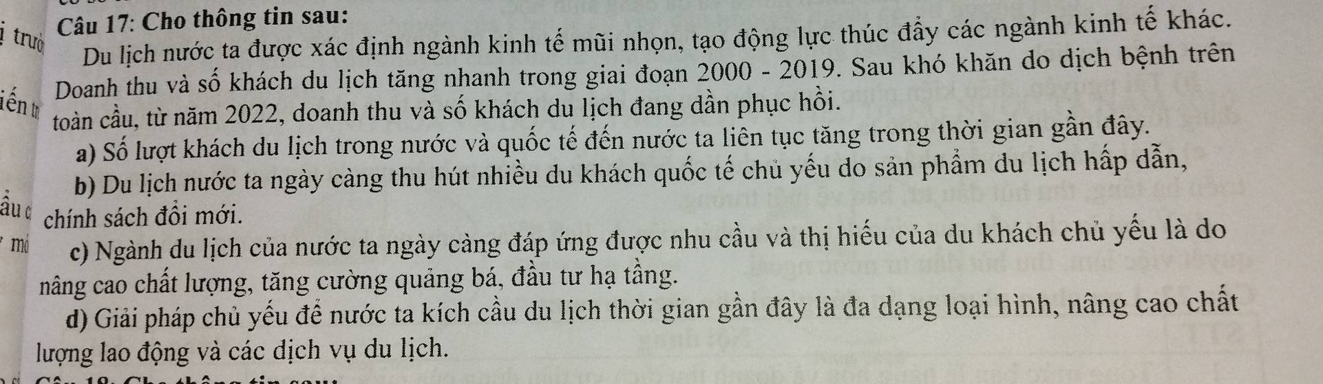 trưò
Câu 17: Cho thông tin sau:
Du lịch nước ta được xác định ngành kinh tế mũi nhọn, tạo động lực thúc đẩy các ngành kinh tế khác.
Doanh thu và số khách du lịch tăng nhanh trong giai đoạn 2000 - 2019. Sau khó khăn do dịch bệnh trên
iến w
toàn cầu, từ năm 2022, doanh thu và số khách du lịch đang dần phục hồi.
a) Số lượt khách du lịch trong nước và quốc tế đến nước ta liên tục tăng trong thời gian gần đây.
b) Du lịch nước ta ngày càng thu hút nhiều du khách quốc tế chủ yếu do sản phẩm du lịch hấp dẫn,
ầu d chính sách đổi mới.
* mô c) Ngành du lịch của nước ta ngày càng đáp ứng được nhu cầu và thị hiếu của du khách chủ yếu là do
năng cao chất lượng, tăng cường quảng bá, đầu tư hạ tầng.
d) Giải pháp chủ yếu để nước ta kích cầu du lịch thời gian gần đây là đa dạng loại hình, nâng cao chất
lượng lao động và các dịch vụ du lịch.