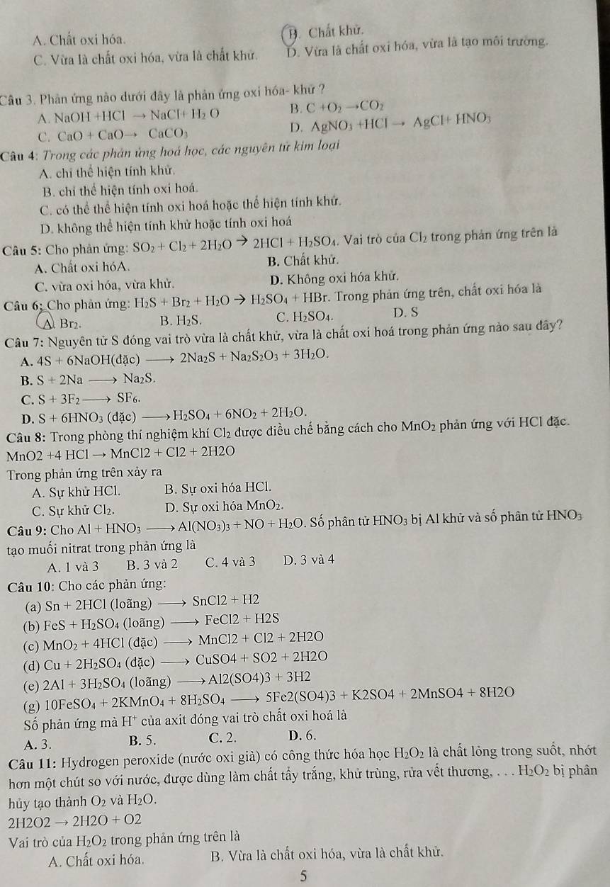 A. Chất oxi hóa. B. Chất khử.
C. Vừa là chất oxi hóa, vừa là chất khử. D. Vừa là chất oxi hóa, vừa là tạo môi trường.
Câu 3. Phản ứng nào dưới đây là phản ứng oxỉ hóa- khứ ?
A. NaOH+HClto NaCl+H_2O B. C+O_2to CO_2
C. CaO+CaOto CaCO_3
D. AgNO_3+HClto AgCl+HNO_3
Câu 4: Trong các phản ứng hoá học, các nguyên tử kim loại
A. chỉ thể hiện tính khử.
B. chỉ thể hiện tính oxi hoá.
C. có thể thể hiện tính oxi hoá hoặc thể hiện tính khứ.
D. không thể hiện tính khử hoặc tính oxi hoá
*  Câu 5: Cho phản ứng: SO_2+Cl_2+2H_2O 2HCl+H_2SO_4 3. Vai trò của Ch trong phản ứng trên là
A. Chất oxi hóA. B. Chất khử.
C. vừa oxi hóa, vừa khử. D. Không oxi hóa khử.
* Câu 6; Cho phản ứng: H_2S+Br_2+H_2Oto H_2SO_4+HBr Trong phản ứng trên, chất oxi hóa là
A Br₂. B. 1 _2S. C. H_2SO_4. D. S
Câu 7: Nguyên tử S đóng vai trò vừa là chất khử, vừa là chất oxi hoá trong phản ứng nào sau đây?
A. 4S+6NaOH(dac)to 2Na_2S+Na_2S_2O_3+3H_2O.
B. S+2Nato Na_2S.
C. S+3F_2to SF_6.
D. S+6HNO_3(dac)to H_2SO_4+6NO_2+2H_2O.
Câu 8: Trong phòng thí nghiệm khí Cl_2 được điều chế bằng cách cho MnO_2 phản ứng với HCl đặc.
MnO2+4HClto MnCl2+Cl2+2H2O
Trong phản ứng trên xảy ra
A. Sự khử HCl. B. Sự oxi hóa HCl.
C. Sự khử Cl_2. D. Sự oxi hóa MnO_2.
Câu 9: Cho Al+HNO_3to Al(NO_3)_3+NO+H_2O.Shat o ố phân tử HNO_3b ị Al khử và số phân tử HNO_3
tạo muối nitrat trong phản ứng là
A. 1 và 3 B. 3 và 2 C. 4va3 D. 3 và 4
Câu 10: Cho các phản ứng:
(a) Sn+2HCl (loãng) SnCl2+H2
(b) FeS+H_2SO_4 ( loãng) FeCl2+H2S
(c) MnO_2+4HCl (dặc) MnCl2+Cl2+2H2O
(d) Cu+2H_2SO_4 : (d ac ) CuSO4+SO2+2H2O
(e) 2Al+3H_2SO_4 (loãng) to Al2(SO4)3+3H2
(g) 10FeSO_4+2KMnO_4+8H_2SO_4to 5Fe2(SO4)3+K2SO4+2MnSO4+8H2O
Số phản ứng mà H* của axit đóng vai trò chất oxi hoá là
A. 3. B. 5. C. 2. D. 6.
Câu 11: Hydrogen peroxide (nước oxi già) có công thức hóa học H_2O_2 là chất lỏng trong suốt, nhớt
hơn một chút so với nước, được dùng làm chất tấy trắng, khử trùng, rửa vết thương, . . . H_2O_2 bị phân
hủy tạo thành O_2 và H_2O.
2H2O2to 2H2O+O2
Vai trò của H_2O_2 trong phản ứng trên là
A. Chất oxi hóa. B. Vừa là chất oxi hóa, vừa là chất khử.
5