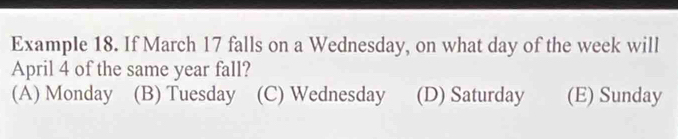 Example 18. If March 17 falls on a Wednesday, on what day of the week will
April 4 of the same year fall?
(A) Monday (B) Tuesday (C) Wednesday (D) Saturday (E) Sunday