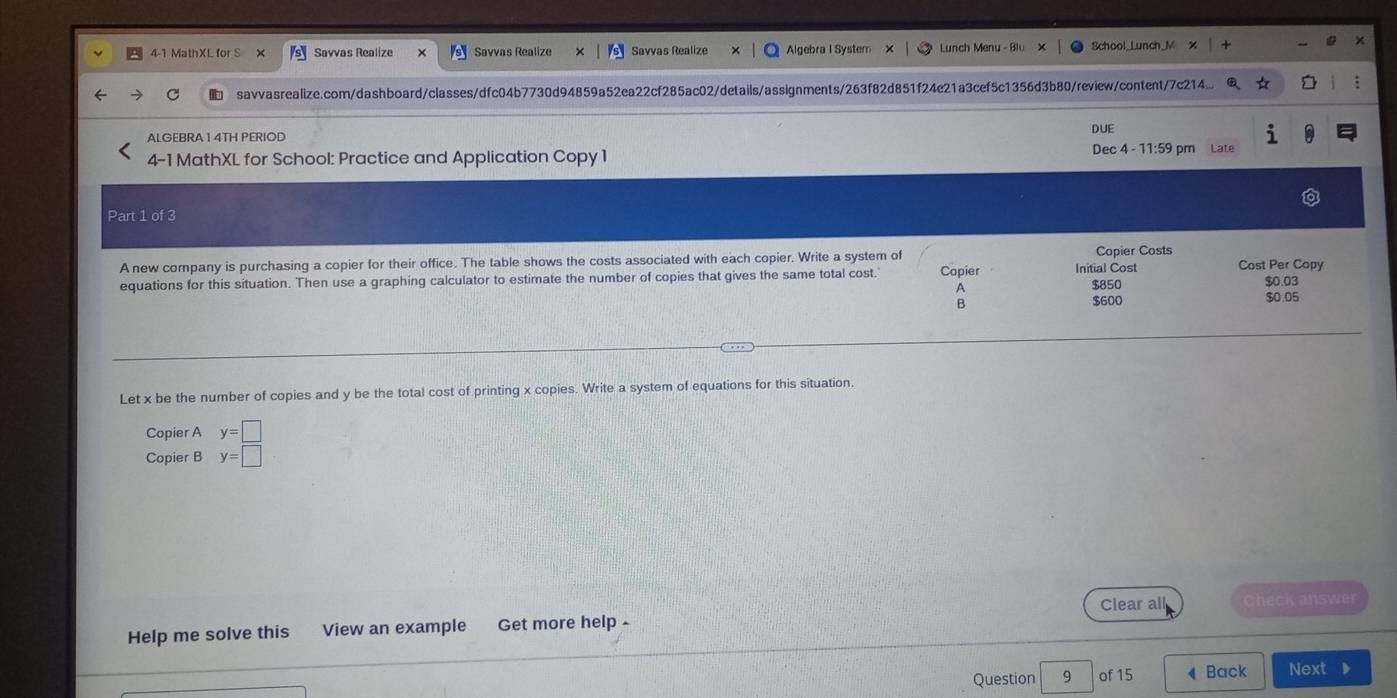 4-1 MathXL for S Savvas Realize Savvas Realize Savvas Realize Algebra I System Lunch Menu - Blu School_Lunch_M
savvasrealize.com/dashboard/classes/dfc04b7730d94859a52ea22cf285ac02/details/assignments/263f82d851f24e21a3cef5c1356d3b80/review/content/7c214...
ALGEBRA 1 4TH PERIOD DUE
4-1 MathXL for School: Practice and Application Copy 1 Dec 4 - 11:59 pm Late
Part 1 of 3
A new company is purchasing a copier for their office. The table shows the costs associated with each copier. Write a system of Copier Initial Cost Copier Costs Cost Per Copy
equations for this situation. Then use a graphing calculator to estimate the number of copies that gives the same total cost.' $0.03
A
$850
B
$600 $0.05
Let x be the number of copies and y be the total cost of printing x copies. Write a system of equations for this situation.
Copier A y=□
Copier B y=□
Clear all
Help me solve this View an example Get more help - Check answer
Question 9 of 15 ◀ Back Next ▶