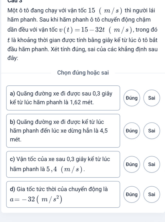 Cau 3
Một ô tô đang chạy với vận tốc 15 (m / s ) thì người lái
hãm phanh. Sau khi hãm phanh ô tô chuyển động chậm
dần đều với vận tốc v(t)=15-32t(m/s) , trong đó
t là khoảng thời gian được tính bằng giây kể từ lúc ô tô bắt
đầu hãm phanh. Xét tính đúng, sai của các khẳng định sau
đây:
Chọn đúng hoặc sai
a) Quãng đường xe đi được sau 0, 3 giây Đúng Sai
kể từ lúc hãm phanh là 1,62 mét.
b) Quãng đường xe đi được kể từ lúc
hãm phanh đến lúc xe dừng hẳn là 4,5 Đúng Sai
mét.
c) Vận tốc của xe sau 0, 3 giây kể từ lúc
Đúng Sai
hãm phanh là 5, 4 ( m / s) .
d) Gia tốc tức thời của chuyển động là
Đúng Sai
a=-32(m/s^2)