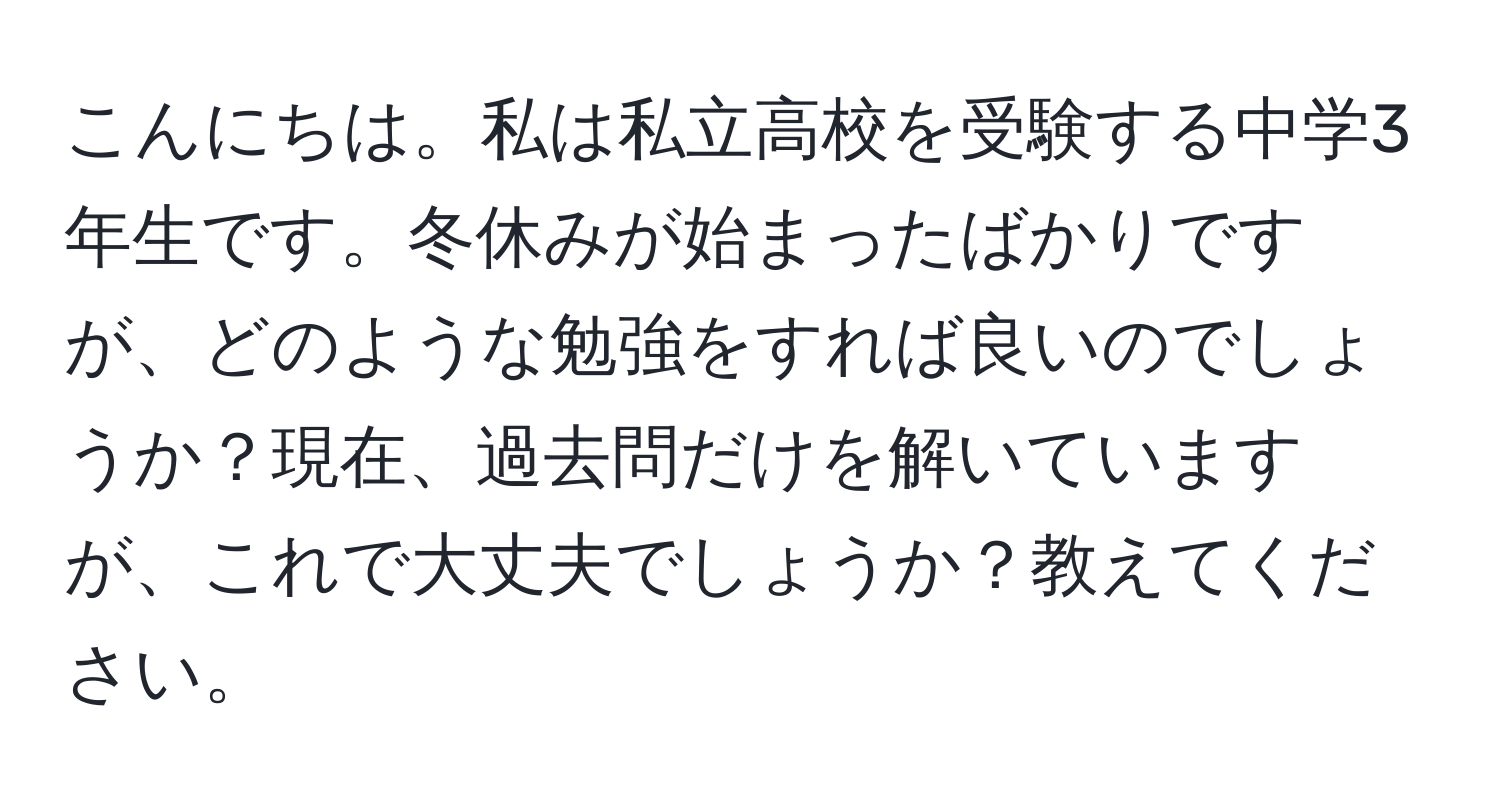 こんにちは。私は私立高校を受験する中学3年生です。冬休みが始まったばかりですが、どのような勉強をすれば良いのでしょうか？現在、過去問だけを解いていますが、これで大丈夫でしょうか？教えてください。