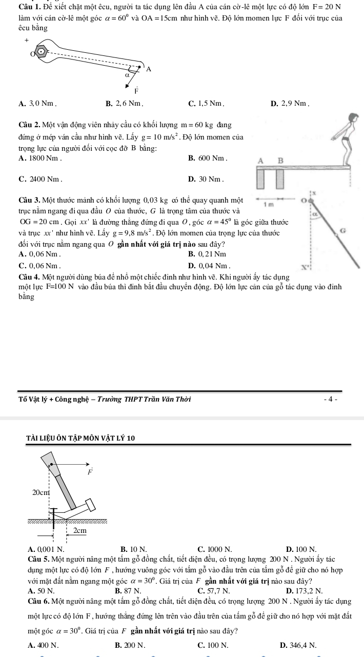 Để xiết chặt một êcu, người ta tác dụng lên đầu A của cán cờ-lê một lực có độ lớn F=20N
làm với cán cờ-lê một góc alpha =60° và OA=15cm m như hình vẽ. Đô lớn momen lực F đổi với trục của
êcu bằng
A. 3, 0 Nm . B. 2, 6 Nm . C. 1,5 Nm . D. 2,9 Nm .
Câu 2. Một vận động viên nhảy cầu có khối lượng m=60kg đang
đứng ở mép ván cầu như hình vẽ. Lấy g=10m/s^2. Độ lớn momen của
trọng lực của người đối với cọc đỡ B bằng:
A. 1800 Nm . B. 600 Nm . A B
C. 2400 Nm . D. 30 Nm .
x
Câu 3. Một thước mảnh có khối lượng 0,03 kg c thể quay quanh một 1 m O
trục nằm ngang đi qua đầu O của thước, G là trọng tâm của thước và
a
OG=20cm.Goixx' là đường thẳng đứng đi qua O , góc alpha =45° là góc giữa thước
và trục xx' như hình vẽ. Lấy g=9,8m/s^2. Độ lớn momen của trọng lực của thước
G
đối với trục nằm ngang qua O gần nhất với giá trị nào sau đây?
A. 0,06 Nm . B. 0, 21 Nm
C. 0,06 Nm . D. 0,04 Nm .
x'
Câu 4. Một người dùng búa để nhồ một chiếc đinh như hình vẽ. Khi người ấy tác dụng
một lực F=100N vào đầu búa thì đinh bắt đầu chuyển động. Độ lớn lực cản của gỗ tác dụng vào đinh
bằng
Tổ Vật lý + Công nghệ − Trường THPT Trần Văn Thời - 4 -
tải liệu ôn tập môn vật lý 10
A. 0,001 N. B. 10 N. C. 1000 N. D. 100 N.
Câu 5. Một người nâng một tấm gỗ đồng chất, tiết diện đều, có trọng lượng 200 N . Người ấy tác
dụng một lực có độ lớn F , hướng vuông góc với tấm gỗ vào đầu trên của tấm gỗ để giữ cho nó hợp
với mặt đất nằm ngang một góc alpha =30°. Giá trị của F gần nhất với giá trị nào sau đây?
A. 50 N. B. 87 N. C. 57,7 N. D. 173,2 N.
Câu 6. Một người nâng một tấm gỗ đồng chất, tiết diện đều, có trọng lượng 200 N . Người ấy tác dụng
một lực có độ lớn F , hướng thắng đứng lên trên vào đầu trên của tấm gỗ đề giữ cho nó hợp với mặt đất
một góc alpha =30°. Giá trị của F gần nhất với giá trị nào sau đây?
A. 400 N. B. 200 N. C. 100 N. D. 346,4 N.