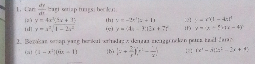 Cari  dy/dx  bagi setiap fungsi berikut. 
(a) y=4x^2(5x+3) (b) y=-2x^3(x+1) (c) y=x^2(1-4x)^4
(d) y=x^2sqrt(1-2x^2) (e) y=(4x-3)(2x+7)^6 (f) y=(x+5)^3(x-4)^4
2. Bezakan setiap yang berikut terhadap x dengan menggunakan petua hasil darab. 
(a) (1-x^2)(6x+1) (b) (x+ 2/x )(x^2- 1/x ) (c) (x^3-5)(x^2-2x+8)
_