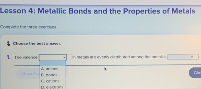 Lesson 4: Metallic Bonds and the Properties of Metals
Complete the three exercises.
Choose the best answer.
1. The valence in metals are evenly distributed among the metallic
A. anions
Show Co B. bonds Che
C. cations
D. electrons