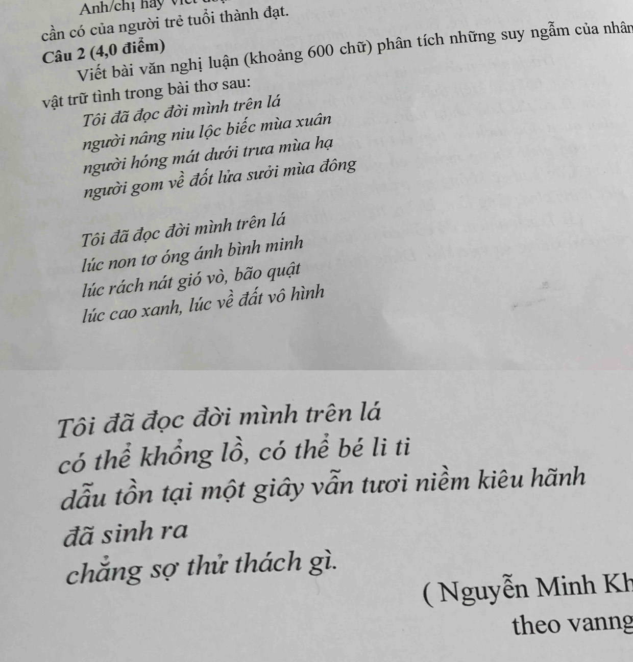 Anh/chị hay vic 
cần có của người trẻ tuổi thành đạt. 
Câu 2 (4,0 điểm) 
Viết bài văn nghị luận (khoảng 600 chữ) phân tích những suy ngẫm của nhân 
vật trữ tình trong bài thơ sau: 
Tôi đã đọc đời mình trên lá 
người nâng niu lộc biếc mùa xuân 
người hóng mát dưới trưa mùa hạ 
người gom về đốt lửa sưởi mùa đông 
Tôi đã đọc đời mình trên lá 
lúc non tơ óng ánh bình minh 
lúc rách nát gió vò, bão quật 
lúc cao xanh, lúc về đất vô hình 
Tôi đã đọc đời mình trên lá 
có thể khổng lồ, có thể bé li ti 
dẫu tồn tại một giây vẫn tươi niềm kiêu hãnh 
đã sinh ra 
chẳng sợ thử thách gì. 
( Nguyễn Minh Kh 
theo vanng