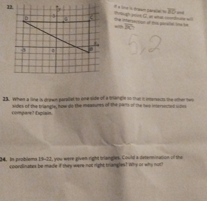 a lime is drawn paralel to overline BD and 
through point G, at what coordinate willl 
the intersection of this paralial line be 
with overline BC ` 
23. When a line is drawn parallel to one side of a triangle so that it intersects the other two 
sides of the triangle, how do the measures of the parts of the two intersected sides 
compare? Explain. 
24. In problems 19-22, you were given right triangles. Could a determination of the 
coordinates be made if they were not right triangles? Why or why not?