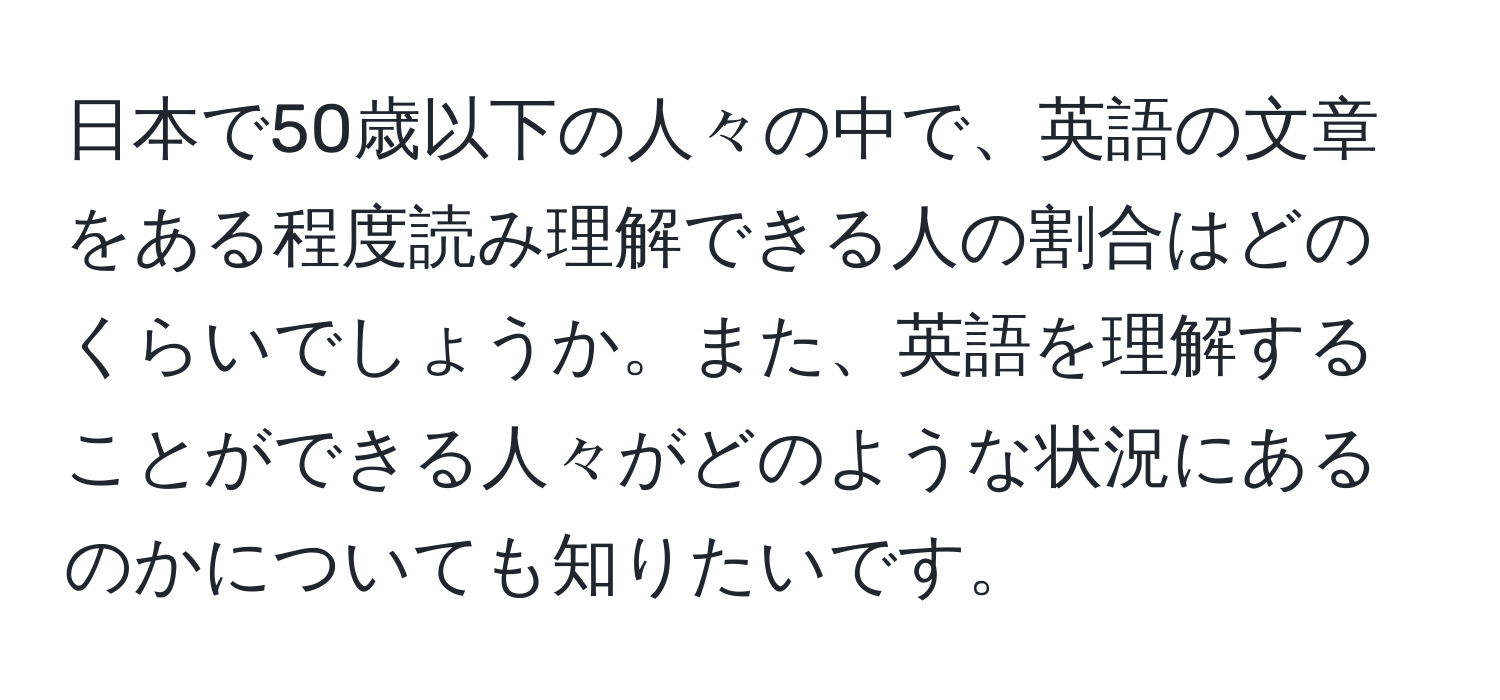 日本で50歳以下の人々の中で、英語の文章をある程度読み理解できる人の割合はどのくらいでしょうか。また、英語を理解することができる人々がどのような状況にあるのかについても知りたいです。